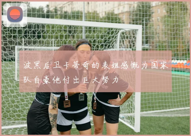 波黑后卫卡蒂奇的表姐感慨为国家队自豪他付出巨大努力