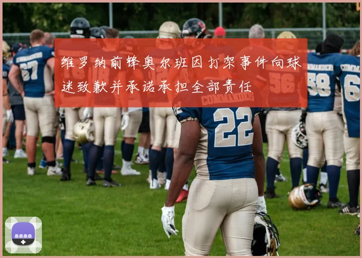 维罗纳前锋奥尔班因打架事件向球迷致歉并承诺承担全部责任