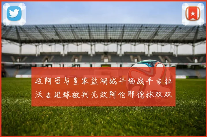 迈阿密与皇家盐湖城半场战平吉拉沃吉进球被判无效阿伦耶德林双双染黄