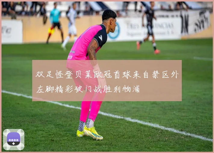双足怪登贝莱欧冠首球来自禁区外左脚精彩破门战胜利物浦