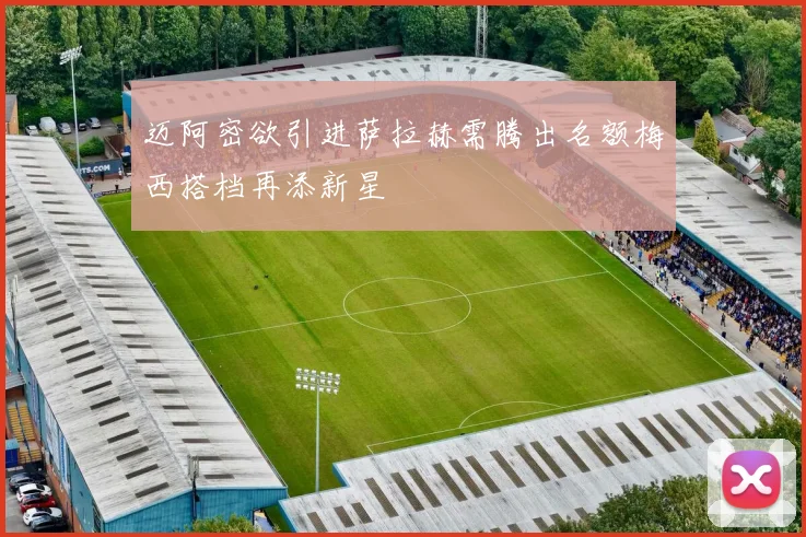 迈阿密欲引进萨拉赫需腾出名额梅西搭档再添新星