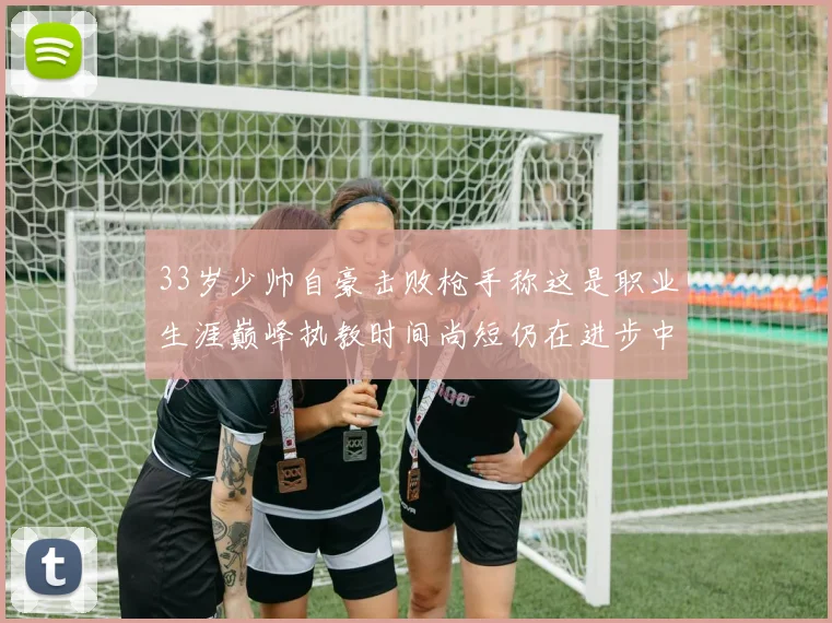 33岁少帅自豪击败枪手称这是职业生涯巅峰执教时间尚短仍在进步中