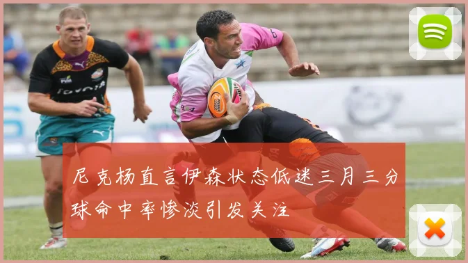 尼克杨直言伊森状态低迷三月三分球命中率惨淡引发关注