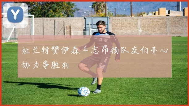 杜兰特赞伊森斗志昂扬队友们齐心协力争胜利