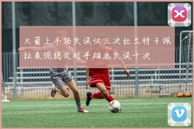 火箭上半场失误仅三次杜兰特卡佩拉表现稳定对手雄鹿失误十次